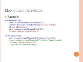 MANIPULER LES NŒUDS
 Exemple:
19
function repChild() {
var h1 = document.createElement("H1");
var txt = document.createTextNode("Nouveau Titre1");
h1.appendChild(txt);
var y = document.getElementById("H2");
document.body.replaceChild(h1, y);
}
function remNode() {
var y = document.getElementsByTagName("input")[0];
// var y = document.getElementsByTagName("input").item(0);
document.body.removeChild(y);
//y.parentNode.removeChild(y);
}
 