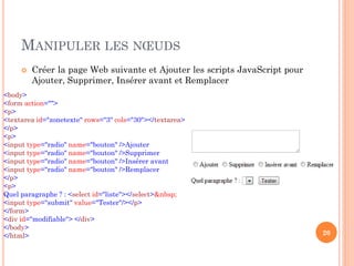 MANIPULER LES NŒUDS
 Créer la page Web suivante et Ajouter les scripts JavaScript pour
Ajouter, Supprimer, Insérer avant et Remplacer
20
<body>
<form action="">
<p>
<textarea id="zonetexte" rows="3" cols="30"></textarea>
</p>
<p>
<input type="radio" name="bouton" />Ajouter
<input type="radio" name="bouton" />Supprimer
<input type="radio" name="bouton" />Insérer avant
<input type="radio" name="bouton" />Remplacer
</p>
<p>
Quel paragraphe ? : <select id="liste"></select>&nbsp;
<input type="submit" value="Tester"/></p>
</form>
<div id="modifiable"> </div>
</body>
</html>
 