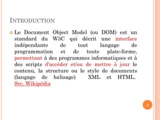 INTRODUCTION
 Le Document Object Model (ou DOM) est un
standard du W3C qui décrit une interface
indépendante de tout langage de
programmation et de toute plate-forme,
permettant à des programmes informatiques et à
des scripts d'accéder et/ou de mettre à jour le
contenu, la structure ou le style de documents
(langage de balisage) XML et HTML.
Src. Wikipédia
2
 