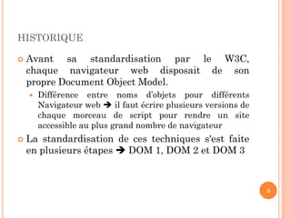 HISTORIQUE
 Avant sa standardisation par le W3C,
chaque navigateur web disposait de son
propre Document Object Model.
 Différence entre noms d’objets pour différents
Navigateur web  il faut écrire plusieurs versions de
chaque morceau de script pour rendre un site
accessible au plus grand nombre de navigateur
 La standardisation de ces techniques s'est faite
en plusieurs étapes  DOM 1, DOM 2 et DOM 3
3
 