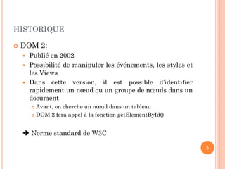 HISTORIQUE
 DOM 2:
 Publié en 2002
 Possibilité de manipuler les événements, les styles et
les Views
 Dans cette version, il est possible d’identifier
rapidement un nœud ou un groupe de nœuds dans un
document
 Avant, on cherche un nœud dans un tableau
 DOM 2 fera appel à la fonction getElementById()
 Norme standard de W3C
5
 