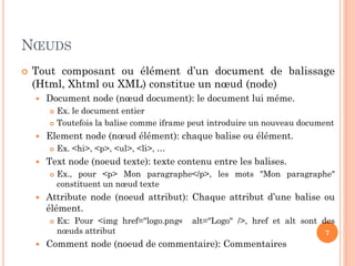 NŒUDS
 Tout composant ou élément d’un document de balissage
(Html, Xhtml ou XML) constitue un nœud (node)
 Document node (nœud document): le document lui méme.
 Ex. le document entier
 Toutefois la balise comme iframe peut introduire un nouveau document
 Element node (nœud élément): chaque balise ou élément.
 Ex. <hi>, <p>, <ul>, <li>, …
 Text node (noeud texte): texte contenu entre les balises.
 Ex., pour <p> Mon paragraphe</p>, les mots "Mon paragraphe"
constituent un nœud texte
 Attribute node (noeud attribut): Chaque attribut d’une balise ou
élément.
 Ex: Pour <img href="logo.png« alt="Logo" />, href et alt sont des
nœuds attribut
 Comment node (noeud de commentaire): Commentaires
7
 