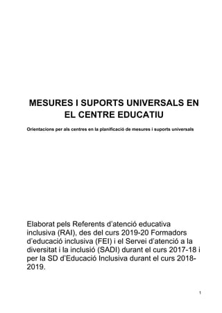 1
MESURES I SUPORTS UNIVERSALS EN
EL CENTRE EDUCATIU
Orientacions per als centres en la planificació de mesures i suports universals
Elaborat pels Referents d’atenció educativa
inclusiva (RAI), des del curs 2019-20 Formadors
d’educació inclusiva (FEI) i el Servei d’atenció a la
diversitat i la inclusió (SADI) durant el curs 2017-18 i
per la SD d’Educació Inclusiva durant el curs 2018-
2019.
 
