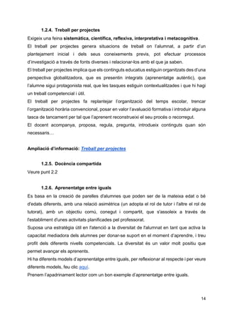 14
1.2.4. Treball per projectes
Exigeix una feina sistemàtica, científica, reflexiva, interpretativa i metacognitiva.
El treball per projectes genera situacions de treball on l’alumnat, a partir d’un
plantejament inicial i dels seus coneixements previs, pot efectuar processos
d’investigació a través de fonts diverses i relacionar-los amb el que ja saben.
El treball per projectes implica que els continguts educatius estiguin organitzats des d’una
perspectiva globalitzadora, que es presentin integrats (aprenentatge autèntic), que
l’alumne sigui protagonista real, que les tasques estiguin contextualitzades i que hi hagi
un treball competencial i útil.
El treball per projectes fa replantejar l’organització del temps escolar, trencar
l’organització horària convencional, posar en valor l’avaluació formativa i introduir alguna
tasca de tancament per tal que l’aprenent reconstrueixi el seu procés o recorregut.
El docent acompanya, proposa, regula, pregunta, introdueix continguts quan són
necessaris…
Ampliació d’informació: Treball per projectes
1.2.5. Docència compartida
Veure punt 2.2
1.2.6. Aprenentatge entre iguals
Es basa en la creació de parelles d'alumnes que poden ser de la mateixa edat o bé
d'edats diferents, amb una relació asimètrica (un adopta el rol de tutor i l'altre el rol de
tutorat), amb un objectiu comú, conegut i compartit, que s'assoleix a través de
l'establiment d'unes activitats planificades pel professorat.
Suposa una estratègia útil en l'atenció a la diversitat de l'alumnat en tant que activa la
capacitat mediadora dels alumnes per donar-se suport en el moment d’aprendre, i treu
profit dels diferents nivells competencials. La diversitat és un valor molt positiu que
permet avançar els aprenents.
Hi ha diferents models d’aprenentatge entre iguals, per reflexionar al respecte i per veure
diferents models, feu clic aquí.
Prenem l’apadrinament lector com un bon exemple d’aprenentatge entre iguals.
 