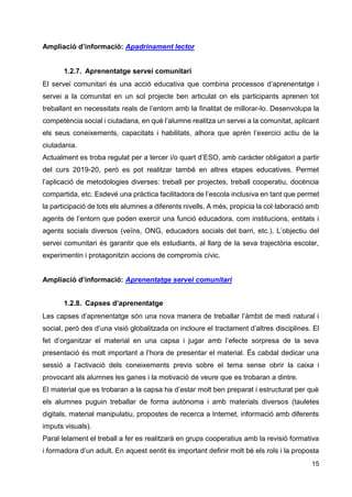 15
Ampliació d’informació: Apadrinament lector
1.2.7. Aprenentatge servei comunitari
El servei comunitari és una acció educativa que combina processos d’aprenentatge i
servei a la comunitat en un sol projecte ben articulat on els participants aprenen tot
treballant en necessitats reals de l’entorn amb la finalitat de millorar-lo. Desenvolupa la
competència social i ciutadana, en què l’alumne realitza un servei a la comunitat, aplicant
els seus coneixements, capacitats i habilitats, alhora que aprèn l’exercici actiu de la
ciutadania.
Actualment es troba regulat per a tercer i/o quart d’ESO, amb caràcter obligatori a partir
del curs 2019-20, però es pot realitzar també en altres etapes educatives. Permet
l’aplicació de metodologies diverses: treball per projectes, treball cooperatiu, docència
compartida, etc. Esdevé una pràctica facilitadora de l’escola inclusiva en tant que permet
la participació de tots els alumnes a diferents nivells. A més, propicia la col·laboració amb
agents de l’entorn que poden exercir una funció educadora, com institucions, entitats i
agents socials diversos (veïns, ONG, educadors socials del barri, etc.). L’objectiu del
servei comunitari és garantir que els estudiants, al llarg de la seva trajectòria escolar,
experimentin i protagonitzin accions de compromís cívic.
Ampliació d’informació: Aprenentatge servei comunitari
1.2.8. Capses d’aprenentatge
Les capses d’aprenentatge són una nova manera de treballar l’àmbit de medi natural i
social, però des d’una visió globalitzada on incloure el tractament d’altres disciplines. El
fet d’organitzar el material en una capsa i jugar amb l’efecte sorpresa de la seva
presentació és molt important a l’hora de presentar el material. És cabdal dedicar una
sessió a l’activació dels coneixements previs sobre el tema sense obrir la caixa i
provocant als alumnes les ganes i la motivació de veure que es trobaran a dintre.
El material que es trobaran a la capsa ha d’estar molt ben preparat i estructurat per què
els alumnes puguin treballar de forma autònoma i amb materials diversos (tauletes
digitals, material manipulatiu, propostes de recerca a Internet, informació amb diferents
imputs visuals).
Paral·lelament el treball a fer es realitzarà en grups cooperatius amb la revisió formativa
i formadora d’un adult. En aquest sentit és important definir molt bé els rols i la proposta
 