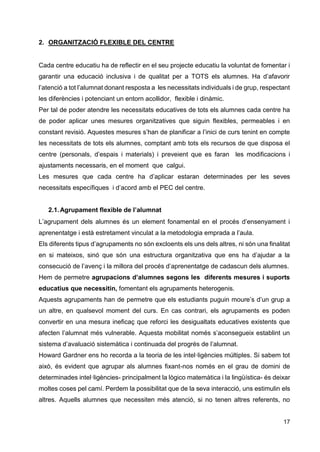17
2. ORGANITZACIÓ FLEXIBLE DEL CENTRE
Cada centre educatiu ha de reflectir en el seu projecte educatiu la voluntat de fomentar i
garantir una educació inclusiva i de qualitat per a TOTS els alumnes. Ha d’afavorir
l’atenció a tot l’alumnat donant resposta a les necessitats individuals i de grup, respectant
les diferències i potenciant un entorn acollidor, flexible i dinàmic.
Per tal de poder atendre les necessitats educatives de tots els alumnes cada centre ha
de poder aplicar unes mesures organitzatives que siguin flexibles, permeables i en
constant revisió. Aquestes mesures s’han de planificar a l’inici de curs tenint en compte
les necessitats de tots els alumnes, comptant amb tots els recursos de que disposa el
centre (personals, d’espais i materials) i preveient que es faran les modificacions i
ajustaments necessaris, en el moment que calgui.
Les mesures que cada centre ha d’aplicar estaran determinades per les seves
necessitats específiques i d’acord amb el PEC del centre.
2.1.Agrupament flexible de l’alumnat
L’agrupament dels alumnes és un element fonamental en el procés d’ensenyament i
aprenentatge i està estretament vinculat a la metodologia emprada a l’aula.
Els diferents tipus d’agrupaments no són excloents els uns dels altres, ni són una finalitat
en si mateixos, sinó que són una estructura organitzativa que ens ha d’ajudar a la
consecució de l’avenç i la millora del procés d’aprenentatge de cadascun dels alumnes.
Hem de permetre agrupacions d’alumnes segons les diferents mesures i suports
educatius que necessitin, fomentant els agrupaments heterogenis.
Aquests agrupaments han de permetre que els estudiants puguin moure’s d’un grup a
un altre, en qualsevol moment del curs. En cas contrari, els agrupaments es poden
convertir en una mesura ineficaç que reforci les desigualtats educatives existents que
afecten l’alumnat més vulnerable. Aquesta mobilitat només s’aconsegueix establint un
sistema d’avaluació sistemàtica i continuada del progrés de l’alumnat.
Howard Gardner ens ho recorda a la teoria de les intel·ligències múltiples. Si sabem tot
això, és evident que agrupar als alumnes fixant-nos només en el grau de domini de
determinades intel·ligències- principalment la lògico matemàtica i la lingüística- és deixar
moltes coses pel camí. Perdem la possibilitat que de la seva interacció, uns estimulin els
altres. Aquells alumnes que necessiten més atenció, si no tenen altres referents, no
 
