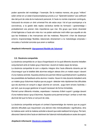 18
poden aprendre del modelatge i l’exemple. De la mateixa manera, els grups “millors”
solen entrar en un estat d’autocomplaença procliu a un “Splendid isolation” poc edificant
des del punt de vista de la maduració personal. A l’aula no només s’aprenen continguts,
l’educació és encara un dret universal fins als setze anys i tot el que acompanya a la
convivència, a la gestió dels reptes col.lectius també és formació i aprenentatge i
probablement ara prenen més importància que mai. Els grups que tenen diversitat
d’intel·ligències a l’aula són més rics i es poden estimular molt millor que aquells en els
que les fortaleses o les mancances són les mateixes. Resumint: s’han de dissenyar
entorns d’aprenentatge flexibles relacionats directament a la metodologia emprada i
vinculats a l’activitat concreta que anem a realitzar.
Ampliació informació: Agrupament flexible de l’alumnat
2.2. Docència compartida
La docència compartida és un tipus d'organització en la qual diferents docents treballen
conjuntament amb el mateix grup d’alumnes i durant el mateix espai de temps.
La docència compartida té com a objectiu integrar dins l’aula diferents docents per tal
d’aconseguir que la totalitat dels alumnes estiguin atesos dins un mateix espai i davant
d’una mateixa activitat. Aquesta pràctica ens permet millorar quantitativament i qualitativa
les possibilitats de feedback entre alumne i mestre. Haver-hi més docents treballant amb
un mateix grup d’alumnes implica que es puguin detectar més ràpidament les dificultats
que els alumnes en conjunt o algun alumne en concret, pugui tenir envers l’activitat, i
per tant, que es pugui gestionar el suport necessari de forma immediata.
Permet sumar diferents mirades, experteses i maneres d’oferir suport i guiatge davant
d’una mateixa tasca i grup d’alumnes. Aquesta suma permet enriquir i arribar a molt més
alumnat del que ho faria un sol punt de vista.
La docència compartida enriqueix el context d’aprenentatge de manera que es puguin
atendre dificultats que requereixen una atenció més individualitzada i significativa, dins
la mateixa aula i amb la mateixa activitat a davant que està realitzant tot el grup. Per tant,
afavoreix l’atenció dins l’aula en detriment de l’atenció individualitzada en aules de suport.
Ampliació informació: Docència compartida
 