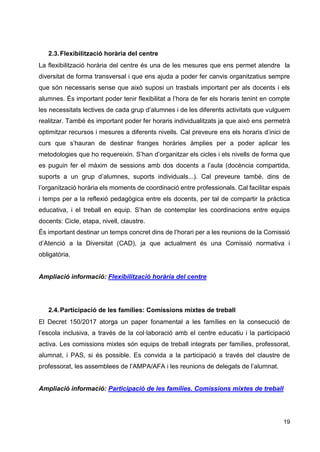 19
2.3.Flexibilització horària del centre
La flexibilització horària del centre és una de les mesures que ens permet atendre la
diversitat de forma transversal i que ens ajuda a poder fer canvis organitzatius sempre
que són necessaris sense que això suposi un trasbals important per als docents i els
alumnes. És important poder tenir flexibilitat a l’hora de fer els horaris tenint en compte
les necessitats lectives de cada grup d’alumnes i de les diferents activitats que vulguem
realitzar. També és important poder fer horaris individualitzats ja que això ens permetrà
optimitzar recursos i mesures a diferents nivells. Cal preveure ens els horaris d’inici de
curs que s’hauran de destinar franges horàries àmplies per a poder aplicar les
metodologies que ho requereixin. S’han d’organitzar els cicles i els nivells de forma que
es puguin fer el màxim de sessions amb dos docents a l’aula (docència compartida,
suports a un grup d’alumnes, suports individuals...). Cal preveure també, dins de
l’organització horària els moments de coordinació entre professionals. Cal facilitar espais
i temps per a la reflexió pedagògica entre els docents, per tal de compartir la pràctica
educativa, i el treball en equip. S’han de contemplar les coordinacions entre equips
docents: Cicle, etapa, nivell, claustre.
És important destinar un temps concret dins de l’horari per a les reunions de la Comissió
d’Atenció a la Diversitat (CAD), ja que actualment és una Comissió normativa i
obligatòria.
Ampliació informació: Flexibilització horària del centre
2.4.Participació de les famílies: Comissions mixtes de treball
El Decret 150/2017 atorga un paper fonamental a les famílies en la consecució de
l’escola inclusiva, a través de la col·laboració amb el centre educatiu i la participació
activa. Les comissions mixtes són equips de treball integrats per famílies, professorat,
alumnat, i PAS, si és possible. Es convida a la participació a través del claustre de
professorat, les assemblees de l’AMPA/AFA i les reunions de delegats de l’alumnat.
Ampliació informació: Participació de les famílies. Comissions mixtes de treball
 
