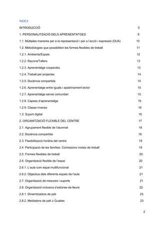 2
ÍNDEX
INTRODUCCIÓ 5
1. PERSONALITZACIÓ DELS APRENENTATGES 9
1.1. Múltiples maneres per a la representació i per a l’acció i expressió (DUA) 10
1.2. Metodologies que possibiliten les formes flexibles de treball 11
1.2.1. Ambients/Espais 12
1.2.2. Racons/Tallers 13
1.2.3. Aprenentatge cooperatiu 13
1.2.4. Treball per projectes 14
1.2.5. Docència compartida 14
1.2.6. Aprenentatge entre iguals i apadrinament lector 15
1.2.7. Aprenentatge servei comunitari 15
1.2.8. Capses d’aprenentatge 16
1.2.9. Classe inversa 16
1.3. Suport digital 16
2. ORGANITZACIÓ FLEXIBLE DEL CENTRE 17
2.1. Agrupament flexible de l’alumnat 18
2.2. Docència compartida 18
2.3. Flexibilització horària del centre 19
2.4. Participació de les famílies: Comissions mixtes de treball 19
2.5. Formes flexibles de treball 20
2.6. Organització flexible de l’espai 20
2.6.1. L’aula com espai multifuncional 21
2.6.2. Objectius dels diferents espais de l’aula 21
2.7. Organització de mesures i suports 21
2.8. Organització inclusiva d’estones de lleure 22
2.8.1. Dinamitzadors de pati 23
2.8.2. Mediadors de pati o Guaites 23
 