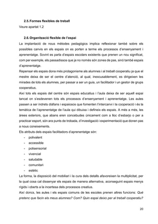 20
2.5.Formes flexibles de treball
Veure apartat 1.2
2.6.Organització flexible de l’espai
La implantació de nous mètodes pedagògics implica reflexionar també sobre els
possibles canvis en els espais on es porten a terme els processos d’ensenyament i
aprenentatge. Sovint es parla d’espais escolars existents que prenen un nou significat,
com per exemple, els passadissos que ja no només són zones de pas, sinó també espais
d’aprenentatge.
Repensar els espais dona més protagonisme als alumnes i al treball cooperatiu ja que el
mestre deixa de ser el centre d’atenció, al qual, inexcusablement, es dirigeixen les
mirades de tots els alumnes, per passar a ser un guia, un facilitador i un gestor de grups
cooperatius.
Així tots els espais del centre són espais educatius i l’aula deixa de ser aquell espai
tancat on s’esdevenen tots els processos d’ensenyament i aprenentatge. Les aules
passen a ser indrets diàfans i espaiosos que fomenten l’intercanvi i la cooperació i és la
temàtica de l’aprenentatge de l’aula qui dibuixa i defineix els espais. A més a més, les
àrees exteriors, que abans eren concebudes únicament com a lloc d’esbarjo o per a
practicar esport, són ara punts de trobada, d’investigació i experimentació que donen pas
a nous coneixements.
Els atributs dels espais facilitadors d’aprenentatge són:
- polivalent
- accessible
- polisensorial
- vivencial
- saludable
- comunitari
- estètic
La forma, la disposició del mobiliari i la cura dels detalls afavoreixen la multiplicitat, per
la qual cosa cal dissenyar els espais de manera alternativa, aconseguint espais menys
rígids i oberts a la incertesa dels processos creatius.
Així doncs, les aules i els espais comuns de les escoles prenen altres funcions: Què
pretenc que facin els meus alumnes? Com? Quin espai deixo per al treball cooperatiu?
 