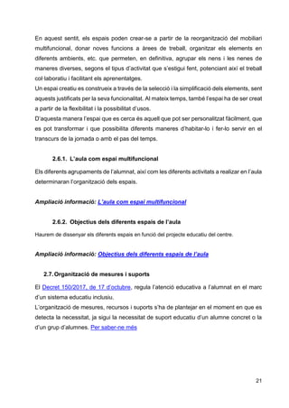 21
En aquest sentit, els espais poden crear-se a partir de la reorganització del mobiliari
multifuncional, donar noves funcions a àrees de treball, organitzar els elements en
diferents ambients, etc. que permeten, en definitiva, agrupar els nens i les nenes de
maneres diverses, segons el tipus d’activitat que s’estigui fent, potenciant així el treball
col·laboratiu i facilitant els aprenentatges.
Un espai creatiu es construeix a través de la selecció i la simplificació dels elements, sent
aquests justificats per la seva funcionalitat. Al mateix temps, també l’espai ha de ser creat
a partir de la flexibilitat i la possibilitat d’usos.
D’aquesta manera l’espai que es cerca és aquell que pot ser personalitzat fàcilment, que
es pot transformar i que possibilita diferents maneres d’habitar-lo i fer-lo servir en el
transcurs de la jornada o amb el pas del temps.
2.6.1. L’aula com espai multifuncional
Els diferents agrupaments de l’alumnat, així com les diferents activitats a realizar en l’aula
determinaran l’organització dels espais.
Ampliació informació: L’aula com espai multifuncional
2.6.2. Objectius dels diferents espais de l’aula
Haurem de dissenyar els diferents espais en funció del projecte educatiu del centre.
Ampliació informació: Objectius dels diferents espais de l’aula
2.7.Organització de mesures i suports
El Decret 150/2017, de 17 d’octubre, regula l’atenció educativa a l’alumnat en el marc
d’un sistema educatiu inclusiu.
L’organització de mesures, recursos i suports s’ha de plantejar en el moment en que es
detecta la necessitat, ja sigui la necessitat de suport educatiu d’un alumne concret o la
d’un grup d’alumnes. Per saber-ne més
 