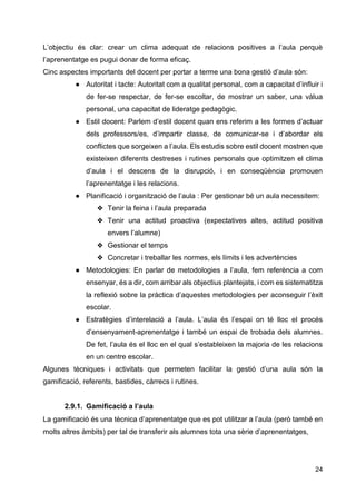 24
L’objectiu és clar: crear un clima adequat de relacions positives a l’aula perquè
l’aprenentatge es pugui donar de forma eficaç.
Cinc aspectes importants del docent per portar a terme una bona gestió d’aula són:
● Autoritat i tacte: Autoritat com a qualitat personal, com a capacitat d’influir i
de fer-se respectar, de fer-se escoltar, de mostrar un saber, una vàlua
personal, una capacitat de lideratge pedagògic.
● Estil docent: Parlem d’estil docent quan ens referim a les formes d’actuar
dels professors/es, d’impartir classe, de comunicar-se i d’abordar els
conflictes que sorgeixen a l’aula. Els estudis sobre estil docent mostren que
existeixen diferents destreses i rutines personals que optimitzen el clima
d’aula i el descens de la disrupció, i en conseqüència promouen
l’aprenentatge i les relacions.
● Planificació i organització de l’aula : Per gestionar bé un aula necessitem:
❖ Tenir la feina i l’aula preparada
❖ Tenir una actitud proactiva (expectatives altes, actitud positiva
envers l’alumne)
❖ Gestionar el temps
❖ Concretar i treballar les normes, els límits i les advertències
● Metodologies: En parlar de metodologies a l’aula, fem referència a com
ensenyar, és a dir, com arribar als objectius plantejats, i com es sistematitza
la reflexió sobre la pràctica d’aquestes metodologies per aconseguir l’èxit
escolar.
● Estratègies d’interelació a l’aula. L’aula és l’espai on té lloc el procés
d’ensenyament-aprenentatge i també un espai de trobada dels alumnes.
De fet, l’aula és el lloc en el qual s’estableixen la majoria de les relacions
en un centre escolar.
Algunes tècniques i activitats que permeten facilitar la gestió d’una aula són la
gamificació, referents, bastides, càrrecs i rutines.
2.9.1. Gamificació a l’aula
La gamificació és una tècnica d’aprenentatge que es pot utilitzar a l’aula (però també en
molts altres àmbits) per tal de transferir als alumnes tota una sèrie d’aprenentatges,
 