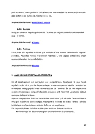 25
però a través d’una experiència lúdica i emprant tota una sèrie de recursos típics en els
jocs: sistemes de puntuació, recompenses, etc.
Ampliació informació: Gamificació a l’aula
2.9.2. Càrrecs
Busquen fomentar la participació de tot l’alumnat en l’organització i funcionament del
grup i el centre.
Ampliació informació: Càrrecs
2.9.3. Rutines
Les rutines són aquelles activitats que realitzem d’una manera determinada, regular i
periòdica. Aquestes rutines requereixen habilitats i, una vegada establertes, creen
aprenentatges i es formen els hàbits.
Ampliació informació: Rutines
3. AVALUACIÓ FORMATIVA I FORMADORA
En el desplegament del currículum per competències, l’avaluació té una funció
reguladora de tot el procés d’aprenentatge, ja que ens permet decidir i adaptar les
estratègies pedagògiques a les característiques de l’alumnat. És de vital importància
cercar estratègies per compartir el procés avaluador amb l’alumnat. L’avaluació esdevé
un motor de l’aprenentatge.
Avaluar comporta dos funcions fonamentals: comprovar què ha après l’alumnat i ser el
mitjà per regular els aprenentatges, mitjançant la recollida de dades, l’anàlisi i emetre
judicis i prendre les decisions adients de forma personalitzada.
Per regular el procés d’avaluació, comptem amb dos tipus de decisions:
●Formativa (si les decisions les pren fonamentalment el professorat).
 