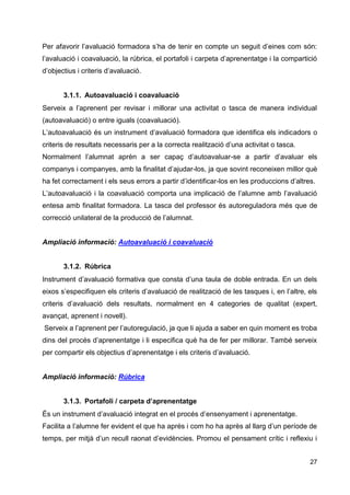 27
Per afavorir l’avaluació formadora s’ha de tenir en compte un seguit d’eines com són:
l’avaluació i coavaluació, la rúbrica, el portafoli i carpeta d’aprenentatge i la compartició
d’objectius i criteris d’avaluació.
3.1.1. Autoavaluació i coavaluació
Serveix a l’aprenent per revisar i millorar una activitat o tasca de manera individual
(autoavaluació) o entre iguals (coavaluació).
L’autoavaluació és un instrument d’avaluació formadora que identifica els indicadors o
criteris de resultats necessaris per a la correcta realització d’una activitat o tasca.
Normalment l’alumnat aprèn a ser capaç d’autoavaluar-se a partir d’avaluar els
companys i companyes, amb la finalitat d’ajudar-los, ja que sovint reconeixen millor què
ha fet correctament i els seus errors a partir d’identificar-los en les produccions d’altres.
L’autoavaluació i la coavaluació comporta una implicació de l’alumne amb l’avaluació
entesa amb finalitat formadora. La tasca del professor és autoreguladora més que de
correcció unilateral de la producció de l’alumnat.
Ampliació informació: Autoavaluació i coavaluació
3.1.2. Rúbrica
Instrument d’avaluació formativa que consta d’una taula de doble entrada. En un dels
eixos s’especifiquen els criteris d’avaluació de realització de les tasques i, en l’altre, els
criteris d’avaluació dels resultats, normalment en 4 categories de qualitat (expert,
avançat, aprenent i novell).
Serveix a l’aprenent per l’autoregulació, ja que li ajuda a saber en quin moment es troba
dins del procés d’aprenentatge i li especifica què ha de fer per millorar. També serveix
per compartir els objectius d’aprenentatge i els criteris d’avaluació.
Ampliació informació: Rúbrica
3.1.3. Portafoli / carpeta d’aprenentatge
És un instrument d’avaluació integrat en el procés d’ensenyament i aprenentatge.
Facilita a l’alumne fer evident el que ha après i com ho ha après al llarg d’un període de
temps, per mitjà d’un recull raonat d’evidències. Promou el pensament crític i reflexiu i
 