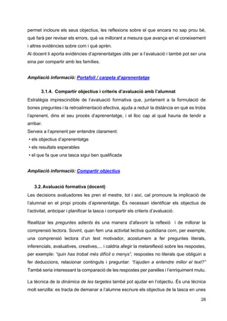 28
permet incloure els seus objectius, les reflexions sobre el que encara no sap prou bé,
què farà per revisar els errors, què va millorant a mesura que avança en el coneixement
i altres evidències sobre com i què aprèn.
Al docent li aporta evidències d’aprenentatges útils per a l’avaluació i també pot ser una
eina per compartir amb les famílies.
Ampliació informació: Portafoli / carpeta d’aprenentatge
3.1.4. Compartir objectius i criteris d’avaluació amb l’alumnat
Estratègia imprescindible de l’avaluació formativa que, juntament a la formulació de
bones preguntes i la retroalimentació efectiva, ajuda a reduir la distància en què es troba
l’aprenent, dins el seu procés d’aprenentatge, i el lloc cap al qual hauria de tendir a
arribar.
Serveix a l’aprenent per entendre clarament:
• els objectius d’aprenentatge
• els resultats esperables
• el que fa que una tasca sigui ben qualificada
Ampliació informació: Compartir objectius
3.2.Avaluació formativa (docent)
Les decisions avaluadores les pren el mestre, tot i així, cal promoure la implicació de
l’alumnat en el propi procés d’aprenentatge. És necessari identificar els objectius de
l’activitat, anticipar i planificar la tasca i compartir els criteris d’avaluació.
Realitzar les preguntes adients és una manera d’afavorir la reflexió i de millorar la
comprensió lectora. Sovint, quan fem una activitat lectiva quotidiana com, per exemple,
una comprensió lectora d’un text motivador, acostumem a fer preguntes literals,
inferencials, avaluatives, creatives,... i caldria afegir la metareflexió sobre les respostes,
per exemple: “quin has trobat més difícil o menys”, respostes no literals que obliguin a
fer deduccions, relacionar continguts i preguntar: “t’ajuden a entendre millor el text?”
També seria interessant la comparació de les respostes per parelles i l’enriquiment mutu.
La tècnica de la dinàmica de les targetes també pot ajudar en l’objectiu. És una tècnica
molt senzilla: es tracta de demanar a l’alumne escriure els objectius de la tasca en unes
 