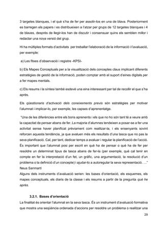 29
3 targetes blanques, i el què s’ha de fer per assolir-los en una de blava. Posteriorment
es barregen els papers i es distribueixen a l’atzar per grups de 12 targetes blanques i 4
de blaves, després de llegir-los han de discutir i consensuar quins els semblen millor i
redactar una nova versió del grup.
Hi ha múltiples formats d’activitats per treballar l’elaboració de la informació i l’avaluació,
per exemple:
a) Les fitxes d’observació i registre -KPSI-
b) Els Mapes Conceptuals per a la visualització dels conceptes claus implicant diferents
estratègies de gestió de la informació, poden comptar amb el suport d’eines digitals per
a fer mapes mentals.
c) Els resums i la síntesi també esdevé una eina interessant per tal de recollir el que s’ha
après.
Els qüestionaris d’activació dels coneixements previs són estratègies per motivar
l’alumnat i implicar-lo, per exemple, les capses d’aprenentatge.
“Una de les diferències entre els bons aprenents i els que no ho són tant té a veure amb
la capacitat de pensar abans de fer. La majoria d’alumnes tendeixen a posar-se a fer una
activitat sense haver planificat prèviament com realitzar-la, i els ensenyants sovint
reforcen aquesta tendència, ja que avaluen més els resultats d’una tasca que no pas la
seva planificació. Cal, per tant, dedicar temps a avaluar i regular la planificació de l’acció.
És important que l’alumnat posi per escrit en què ha de pensar o què ha de fer per
resoldre un determinat tipus de tasca abans de fer-la (per exemple, què cal tenir en
compte en fer la interpretació d’un fet, un gràfic, una argumentació, la resolució d’un
problema o la definició d’un concepte) i ajudar-lo a autoregular la seva representació. …”
Neus Sanmartí
Alguns dels instruments d’avaluació serien: les bases d’orientació, els esquemes, els
mapes conceptuals, els diaris de la classe i els resums a partir de la pregunta què he
après.
3.2.1. Bases d’orientació
La finalitat és orientar l’alumnat en la seva tasca. És un instrument d’avaluació formativa
que mostra una seqüència ordenada d’accions per resoldre un problema o realitzar una
 