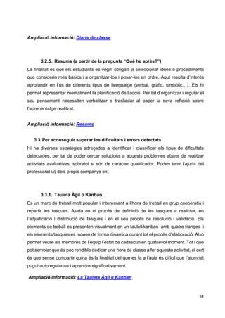 31
Ampliació informació: Diaris de classe
3.2.5. Resums (a partir de la pregunta “Què he après?”)
La finalitat és que els estudiants es vegin obligats a seleccionar idees o procediments
que considerin més bàsics i a organitzar-los i posar-los en ordre. Aquí resulta d’interès
aprofundir en l’ús de diferents tipus de llenguatge (verbal, gràfic, simbòlic…). Els hi
permet representar mentalment la planificació de l’acció. Per tal d’organitzar i regular el
seu pensament necessiten verbalitzar o traslladar al paper la seva reflexió sobre
l’aprenentatge realitzat.
Ampliació informació: Resums
3.3.Per aconseguir superar les dificultats i errors detectats
Hi ha diverses estratègies adreçades a identificar i classificar els tipus de dificultats
detectades, per tal de poder cercar solucions a aquests problemes abans de realitzar
activitats avaluatives, sobretot si són de caràcter qualificador. Poden tenir l’ajuda del
professorat i/o dels propis companys en;
3.3.1. Tauleta Àgil o Kanban
És un marc de treball molt popular i interessant a l’hora de treball en grup cooperatiu i
repartir les tasques. Ajuda en el procés de definició de les tasques a realitzar, en
l’adjudicació i distribució de tasques i en el seu procés de resolució i validació. Els
elements de treball es presenten visualment en un taulell/kanban amb quatre franges i
els elements/tasques es mouen de forma dinàmica durant tot el procés d’elaboració. Això
permet veure als membres de l’equip l’estat de cadascun en qualsevol moment. Tot i que
pot semblar que és poc rendible dedicar una hora de classe a fer aquesta activitat, el cert
és que sense compartir quina és la finalitat del que es fa a l’aula és difícil que l’alumnat
pugui autoregular-se i aprendre significativament.
Ampliació informació: La Tauleta Àgil o Kanban
 