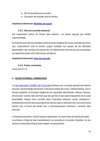 33
● Pla de diversificació curricular
● Compartir els resultats amb la família
Ampliació informació: Bastides de suport
3.3.3. Hora de consulta setmanal
Cal organització prèvia de l’horari dels docents i es poden agrupar per àmbits
d’aprenentatge.
Es fomenta que l’alumne decideixi autònomament realitzar les seves consultes de forma
que, conjuntament amb el docent, puguin analitzar les causes de les dificultats
presentades i les maneres de superar-les. En determinats moments pot ser el professor
qui requereixi parlar amb l’alumne per orientar-lo.
Ampliació informació: Hora de consulta
3.3.4. Pactar contractes
Veure punt 4.1.4
4. ACCIÓ TUTORIAL I ORIENTACIÓ
La Llei d’educació 12/2009, del 10 de juliol destaca com a principi general del sistema
educatiu l’aprenentatge permanent i l’educació al llarg de la vida. També destaca, com a
principi específic, la formació integral de les capacitats intel·lectuals, ètiques, físiques,
emocionals i socials dels alumnes que els permeti el ple desenvolupament de la seva
personalitat. Aquest marc normatiu situa l’orientació personal, social, acadèmica i
professional al servei del propi projecte de vida de cada un dels alumnes i concreta l’acció
tutorial com a funció del docent per a l’acompanyament individual i col·lectiu dels
alumnes.
L’orientació educativa i l’acció tutorial s’estructuren en dues línies de treball principals:
La primera, al llarg de tota l’escolarització, es concreta en el procés d’acollida i en les
accions compartides d’equip entre etapes i ensenyaments.
 