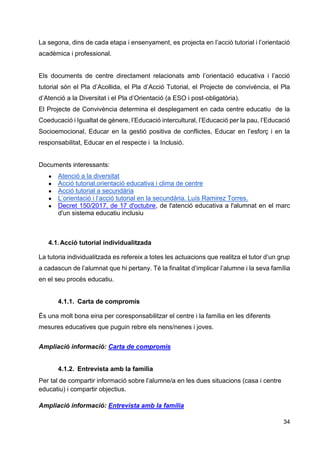 34
La segona, dins de cada etapa i ensenyament, es projecta en l’acció tutorial i l’orientació
acadèmica i professional.
Els documents de centre directament relacionats amb l’orientació educativa i l’acció
tutorial són el Pla d’Acollida, el Pla d’Acció Tutorial, el Projecte de convivència, el Pla
d’Atenció a la Diversitat i el Pla d’Orientació (a ESO i post-obligatòria).
El Projecte de Convivència determina el desplegament en cada centre educatiu de la
Coeducació i Igualtat de gènere, l’Educació intercultural, l’Educació per la pau, l’Educació
Socioemocional, Educar en la gestió positiva de conflictes, Educar en l’esforç i en la
responsabilitat, Educar en el respecte i la Inclusió.
Documents interessants:
● Atenció a la diversitat
● Acció tutorial,orientació educativa i clima de centre
● Acció tutorial a secundària
● L’orientació i l’acció tutorial en la secundària. Luís Ramirez Torres.
● Decret 150/2017, de 17 d'octubre, de l'atenció educativa a l'alumnat en el marc
d'un sistema educatiu inclusiu
4.1.Acció tutorial individualitzada
La tutoria individualitzada es refereix a totes les actuacions que realitza el tutor d’un grup
a cadascun de l’alumnat que hi pertany. Té la finalitat d’implicar l’alumne i la seva família
en el seu procés educatiu.
4.1.1. Carta de compromís
És una molt bona eina per coresponsabilitzar el centre i la família en les diferents
mesures educatives que puguin rebre els nens/nenes i joves.
Ampliació informació: Carta de compromís
4.1.2. Entrevista amb la família
Per tal de compartir informació sobre l’alumne/a en les dues situacions (casa i centre
educatiu) i compartir objectius.
Ampliació informació: Entrevista amb la família
 