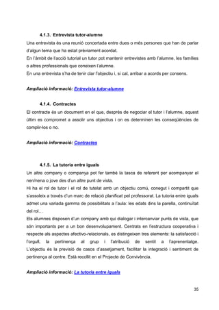 35
4.1.3. Entrevista tutor-alumne
Una entrevista és una reunió concertada entre dues o més persones que han de parlar
d’algun tema que ha estat prèviament acordat.
En l’àmbit de l’acció tutorial un tutor pot mantenir entrevistes amb l’alumne, les famílies
o altres professionals que coneixen l’alumne.
En una entrevista s’ha de tenir clar l’objectiu i, si cal, arribar a acords per consens.
Ampliació informació: Entrevista tutor-alumne
4.1.4. Contractes
El contracte és un document en el que, després de negociar el tutor i l’alumne, aquest
últim es compromet a assolir uns objectius i on es determinen les conseqüències de
complir-los o no.
Ampliació informació: Contractes
4.1.5. La tutoria entre iguals
Un altre company o companya pot fer també la tasca de referent per acompanyar el
nen/nena o jove des d’un altre punt de vista.
Hi ha el rol de tutor i el rol de tutelat amb un objectiu comú, conegut i compartit que
s’assoleix a través d’un marc de relació planificat pel professorat. La tutoria entre iguals
admet una variada gamma de possibilitats a l’aula: les edats dins la parella, continuïtat
del rol…
Els alumnes disposen d’un company amb qui dialogar i intercanviar punts de vista, que
són importants per a un bon desenvolupament. Centrats en l’estructura cooperativa i
respecte als aspectes afectivo-relacionals, es distingeixen tres elements: la satisfacció i
l’orgull, la pertinença al grup i l’atribució de sentit a l’aprenentatge.
L’objectiu és la previsió de casos d’assetjament, facilitar la integració i sentiment de
pertinença al centre. Està recollit en el Projecte de Convivència.
Ampliació informació: La tutoria entre iguals
 