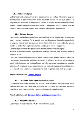 36
4.2.Acció tutorial al grup
La tutoria col·lectiva es refereix a totes les actuacions que realitza el tutor d’un grup que
contribueixen al desenvolupament d’una dinàmica positiva en el grup classe i al
seguiment col·lectiu dels alumnes amb la finalitat de contribuir al seu desenvolupament
integral. Segueix la programació anual del PAT (Programa d’acció tutorial) amb els
diferents eixos d’actuació, alguns d’ells de forma transversal a les matèries.
4.2.1. Cohesió de grup
La cohesió grupal és la sensació de pertinença al grup, la identificació a les seves metes,
valors i normes i costums. Per tal que els seus membres se sentin acollits, cooperin i, a
la vegada, s’afavoreixin les relacions entre ells/es. Cal tenir com a objectiu general
facilitar un ambient d’adaptació i un clima agradable de treball i cooperació.
La cohesió grupal té efectes positius a les contribucions individuals al grup.
Activitats que donen cohesió al grup són les sortides, jornades, jocs, activitats de lleure
en petits grups…
Les pràctiques restauratives ofereixen eines que permeten prevenir, detectar, gestionar
i resoldre les situacions de conflicte o problemes en diferents àmbits per tal de millorar la
convivència i reforçar els vincles afectius entre les persones afectades per aquestes
situacions. A l’escola, el cercle restauratiu, és una metodologia que vol posar l’accent en
la comunitat, en la reconstrucció de relacions, en la responsabilitat i en la confiança.
Ampliació informació: Cohesió de grup
4.2.2. Cercles de diàleg – practiques restauratives
Consisteixen a reunir els alumnes del grup en cercle, disposats a expressar-se en pla
d’igualtat amb la col·laboració de la persona facilitadora. Tenen com a objectiu facilitar la
cohesió del grup, crear comunitat i resoldre qüestions de baixa intensitat.
Ampliació informació: Cercle de diàleg – pràctiques restauratives
4.2.3. Assemblea de classe
L’assemblea de classe és una activitat d’acció tutorial grupal.
 