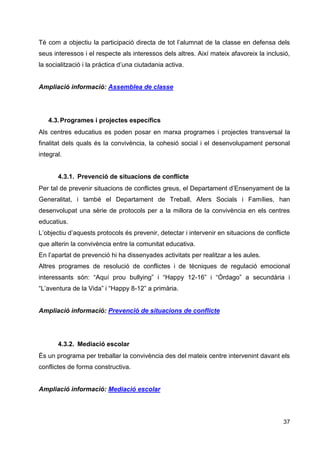 37
Té com a objectiu la participació directa de tot l’alumnat de la classe en defensa dels
seus interessos i el respecte als interessos dels altres. Així mateix afavoreix la inclusió,
la socialització i la pràctica d’una ciutadania activa.
Ampliació informació: Assemblea de classe
4.3.Programes i projectes específics
Als centres educatius es poden posar en marxa programes i projectes transversal la
finalitat dels quals és la convivència, la cohesió social i el desenvolupament personal
integral.
4.3.1. Prevenció de situacions de conflicte
Per tal de prevenir situacions de conflictes greus, el Departament d’Ensenyament de la
Generalitat, i també el Departament de Treball, Afers Socials i Famílies, han
desenvolupat una sèrie de protocols per a la millora de la convivència en els centres
educatius.
L’objectiu d’aquests protocols és prevenir, detectar i intervenir en situacions de conflicte
que alterin la convivència entre la comunitat educativa.
En l’apartat de prevenció hi ha dissenyades activitats per realitzar a les aules.
Altres programes de resolució de conflictes i de tècniques de regulació emocional
interessants són: “Aquí prou bullying” i “Happy 12-16” i “Órdago” a secundària i
“L’aventura de la Vida” i “Happy 8-12” a primària.
Ampliació informació: Prevenció de situacions de conflicte
4.3.2. Mediació escolar
És un programa per treballar la convivència des del mateix centre intervenint davant els
conflictes de forma constructiva.
Ampliació informació: Mediació escolar
 