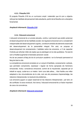38
4.3.3. Filosofia 3/18
El projecte Filosofia 3/18 és un currículum ampli i sistemàtic que té com a objectiu
reforçar les habilitats del pensament dels estudiants, partint de la filosofia com a disciplina
fonamental.
Ampliació informació: Filosofia 3/18
4.3.4. Educació emocional
L’educació emocional és un procés educatiu, continu i permanent que pretén potenciar
el desenvolupament de les habilitats socials i de regulació emocional com a complement
indispensable del desenvolupament cognitiu, constituint ambdós els elements essencials
del desenvolupament de la personalitat integral. Per això, es proposa el
desenvolupament de coneixements i habilitats sobre les emocions, a fi de capacitar
l’individu per afrontar millor els reptes que es plantegen en la vida quotidiana. Tot això té
com a finalitat augmentar el benestar personal i social.
Ha de ser present al llarg de tot el currículum acadèmic i en la formació permanent al
llarg de tota la vida.
La competència emocional consisteix en un conjunt d’habilitats, coneixements i actituds,
que permeten comprendre, expressar i regular de forma apropiada els fenòmens
emocionals. Inclou: consciència emocional, control de la impulsivitat, capacitat per al
treball en equip, cuidar-se a si mateix i tenir cura dels altres,... Això facilita una millor
adaptació a les circumstàncies de la vida, com ara els processos d’aprenentatge, les
relacions interpersonals, la resolució de problemes…
Les emocions juguen un paper essencial en les relacions interpersonals i, per tant, en
els conflictes i la seva revolució. Així doncs, l’educació emocional és un factor important
de cara a la convivència.
Ampliació informació: Educació emocional
 