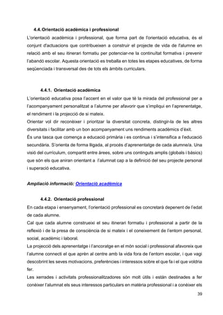 39
4.4.Orientació acadèmica i professional
L'orientació acadèmica i professional, que forma part de l'orientació educativa, és el
conjunt d'actuacions que contribueixen a construir el projecte de vida de l'alumne en
relació amb el seu itinerari formatiu per potenciar-ne la continuïtat formativa i prevenir
l’abandó escolar. Aquesta orientació es treballa en totes les etapes educatives, de forma
seqüenciada i transversal des de tots els àmbits curriculars.
4.4.1. Orientació acadèmica
L’orientació educativa posa l’accent en el valor que té la mirada del professional per a
l’acompanyament personalitzat a l’alumne per afavorir que s’impliqui en l’aprenentatge,
el rendiment i la projecció de si mateix.
Orientar vol dir reconèixer i prioritzar la diversitat concreta, distingir-la de les altres
diversitats i facilitar amb un bon acompanyament uns rendiments acadèmics d’èxit.
És una tasca que comença a educació primària i es continua i s’intensifica a l’educació
secundària. S’orienta de forma lligada, al procés d’aprenentatge de cada alumne/a. Una
visió del currículum, compartit entre àrees, sobre uns continguts amplis (globals i bàsics)
que són els que aniran orientant a l’alumnat cap a la definició del seu projecte personal
i superació educativa.
Ampliació informació: Orientació acadèmica
4.4.2. Orientació professional
En cada etapa i ensenyament, l’orientació professional es concretarà depenent de l’edat
de cada alumne.
Cal que cada alumne construeixi el seu itinerari formatiu i professional a partir de la
reflexió i de la presa de consciència de si mateix i el coneixement de l’entorn personal,
social, acadèmic i laboral.
La projecció dels aprenentatge i l’ancoratge en el món social i professional afavoreix que
l’alumne connecti el que aprèn al centre amb la vida fora de l’entorn escolar, i que vagi
descobrint les seves motivacions, preferències i interessos sobre el que fa i el que voldria
fer.
Les xerrades i activitats professionalitzadores són molt útils i están destinades a fer
conèixer l’alumnat els seus interessos particulars en matèria professional i a conèixer els
 