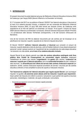 5
1. INTRODUCCIÓ
El present document ha estat elaborat pel grup de Referents d’Atenció Educativa Inclusiva (RAI)
de Catalunya i per l’equip SADI (Servei d’Atenció a la Diversitat i la Inclusió).
El 17 d’octubre del 2017 es va publicar el Decret 150/2017 de l’atenció educativa a l’alumnat en
el marc d’un sistema educatiu inclusiu, a posteriori van ser nomenats els Referents d’Atenció
Educativa Inclusiva (RAI). El grup RAI està format per docents d’arreu de Catalunya amb
experiència en el món de l’atenció a la diversitat i la inclusió. Té el suport i l’impuls de l’equip
SADI (Servei d’Atenció a la Diversitat i la Inclusió), Direcció General d’Educació Infantil i Primària
i la col·laboració dels Serveis Territorials corresponents, o bé del Consorci d’Educació de
Barcelona.
Una de les funcions del RAI és elaborar documents per als centres per tal d’avançar en la
planificació de mesures i suports i aquesta és la intenció d’aquest document.
El Decret 150/2017 defineix l’atenció educativa a l’alumnat que comprèn el conjunt de
mesures i suports destinats a tots els alumnes, amb la finalitat d’afavorir el seu desenvolupament
personal i social i perquè avancin en l’assoliment de les competències de cada etapa educativa
i la transició a la vida adulta, en el marc d’un sistema educatiu inclusiu.
Aquest Decret té per objecte garantir que tots els centres educatius sostinguts amb fons
públics dins l’àmbit de l’ensenyament no universitari siguin inclusius mitjançant
l’establiment de criteris que orientin l’organització i la gestió dels centres; l’ordenació de
mesures i suports per a l’atenció educativa i per a la continuïtat formativa de tots i cadascun
dels alumnes, i la diversificació de l’oferta de serveis dels centres d’educació especial per
esdevenir, també, centres d’educació especial proveïdors de serveis i recursos per als centres
educatius ordinaris a fi de completar la xarxa de suports a l’educació inclusiva.
Tot l’alumnat és subjecte de l’atenció educativa que regula aquest Decret i per aconseguir
l’equitat i la igualtat, els alumnes seran atesos amb les mesures i suports que requereixin.
Quan parlem de mesures ens referim a accions i actuacions i quan parlem de suports a recursos
personals, metodològics i materials i els ajuts contextuals i comunitaris.
 