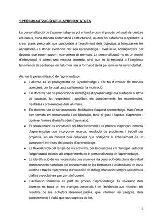9
1.PERSONALITZACIÓ DELS APRENENTATGES
La personalització de l’aprenentatge es pot entendre com el procés pel qual els centres
educatius, d’una manera sistemàtica i estructurada, ajuden els estudiants a aprendre, a
crear plans personals que condueixin a l’assoliment dels objectius, a formular-ne les
aspiracions i a donar evidència del seu aprenentatge i avaluar-lo, acompanyats per
docents que donen suport i exerceixen de mentors. La personalització no és un model
d’intervenció ni admet una recepta concreta, sinó que és la resposta a l’exigència
fonamental de centrar-se en l’alumne i en la formació de la persona en la seva totalitat.
Així en la personalització de l’aprenentatge:
● L’alumne és el protagonista de l’aprenentatge i s’hi ha d’implicar de manera
conscient, per la qual cosa cal fomentar la motivació.
● Els docents han de proporcionar estratègies d’aprenentatge que s’adaptin al ritme
de cadascú, tot respectant i aprofitant els coneixements, les experiències,
destreses i preferències dels alumnes.
● Els docents han de ser assessors i facilitadors d’aquest aprenentatge. Han d’estar
ben formats en comunicació i col·laboració, tenir el gust i l’aptitud d’aprendre i
conèixer formes diversificades d’avaluació.
● El coneixement es construeix col·laborativament i es promou mitjançant entorns
d’aprenentatge que incorporen recerca, resolució de problemes i treball per
projectes, en un context que considera que compartir el coneixement és un
component intrínsec del procés d’aprenentatge.
● La flexibilització del temps de les activitats, per la qual cosa cal plantejar i adaptar
l’organització escolar als requeriments de la personalització de l’aprenentatge.
● La identificació de les necessitats dels alumnes i la concreció dels plans de treball
corresponents parteixen del coneixement de les fortaleses i les debilitats de cada
alumne a través d’un procés d’avaluació i de diàleg, mantenint sempre una mirada
d’altes expectatives per part del docent.
● L’avaluació formativa és part del procés d’aprenentatge. La valoració dels
alumnes es basa en els avenços personals i en l’evidència que mostren els
resultats de les activitats desenvolupades, que informen del progrés, dels
coneixements i d’allò que són capaços de fer.
 