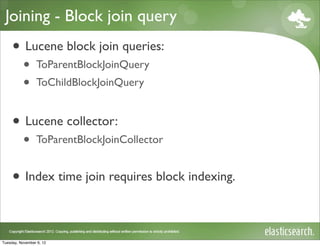Joining - Block join query
     • Lucene block join queries:
           •     ToParentBlockJoinQuery
           •     ToChildBlockJoinQuery


     • Lucene collector:
           •     ToParentBlockJoinCollector


     • Index time join requires block indexing.

Tuesday, November 6, 12
 