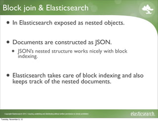 Block join & Elasticsearch
     • In Elasticsearch exposed as nested objects.
     • Documents are constructed as JSON.
           •     JSON’s nested structure works nicely with block
                 indexing.


     • Elasticsearchoftakes nested documents. and also
       keeps track the
                            care of block indexing




Tuesday, November 6, 12
 