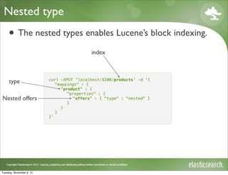 Nested type
     • The nested types enables Lucene’s block indexing.
                                           index



                          curl -XPUT 'localhost:9200/products' -d '{
     type                    "mappings" : {
                               "product" : {
                                  "properties" : {
Nested offers                       "offers" : { "type" : "nested" }
                                  }
                               }
                             }
                          }'




Tuesday, November 6, 12
 