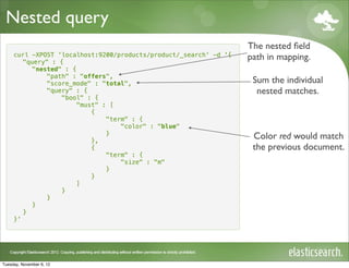 Nested query
                                                                   The nested ﬁeld
     curl -XPOST 'localhost:9200/products/product/_search' -d '{
        "query" : {
                                                                   path in mapping.
          "nested" : {
              "path" : "offers",
              "score_mode" : "total",                               Sum the individual
              "query" : {                                            nested matches.
                  "bool" : {
                       "must" : [
                           {
                               "term" : {
                                   "color" : "blue"
                               }
                           },
                                                                    Color red would match
                           {                                        the previous document.
                               "term" : {
                                   "size" : "m"
                               }
                           }
                       ]
                  }
              }
          }
        }
     }'




Tuesday, November 6, 12
 