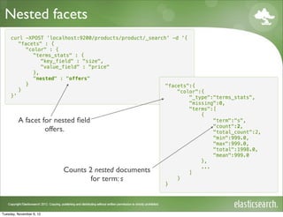 Nested facets
     curl -XPOST 'localhost:9200/products/product/_search' -d '{
        "facets" : {
          "color" : {
             "terms_stats" : {
                "key_field" : "size",
                "value_field" : "price"
             },
             "nested" : "offers"
          }                                              "facets":{
        }                                                    "color":{
     }'                                                          "_type":"terms_stats",
                                                                 "missing":0,
                                                                 "terms":[
                                                                     {
        A facet for nested ﬁeld                                          "term":"s",
                                                                         "count":2,
                 offers.                                                 "total_count":2,
                                                                         "min":999.0,
                                                                         "max":999.0,
                                                                         "total":1998.0,
                                                                         "mean":999.0
                                                                     },
                                                                     ...
                        Counts 2 nested documents                ]
                                 for term: s                 }
                                                         }




Tuesday, November 6, 12
 