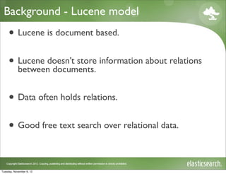 Background - Lucene model
     • Lucene is document based.
     • Lucene doesn’t store information about relations
       between documents.


     • Data often holds relations.
     • Good free text search over relational data.

Tuesday, November 6, 12
 