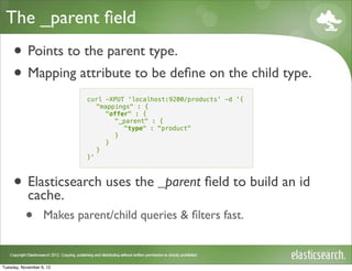 The _parent ﬁeld
     • Points to the parent type.
     • Mapping attribute to be deﬁne on the child type.
                           curl -XPUT 'localhost:9200/products' -d '{
                              "mappings" : {
                                "offer" : {
                                   "_parent" : {
                                     "type" : "product"
                                   }
                                }
                              }
                           }'



     • Elasticsearch uses the _parent ﬁeld to build an id
       cache.
           •       Makes parent/child queries & ﬁlters fast.



Tuesday, November 6, 12
 