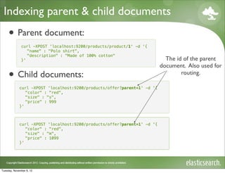 Indexing parent & child documents
     • Parent document:
              curl -XPOST 'localhost:9200/products/product/1' -d '{
                 "name" : "Polo shirt",
                 "description" : "Made of 100% cotton"
              }'                                                            The id of the parent
                                                                          document. Also used for
     • Child documents:                                                           routing.

             curl -XPOST 'localhost:9200/products/offer?parent=1' -d '{
                "color" : "red",
                "size" : "s",
                "price" : 999
             }'



             curl -XPOST 'localhost:9200/products/offer?parent=1' -d '{
                "color" : "blue",
                          "red",
                "size" : "s",
                         "m",
                "price" : 999
                          1099
             }'




Tuesday, November 6, 12
 