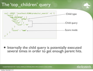 The ‘top_children’ query
      curl -XPOST 'localhost:9200/products/_search' -d '{
         "query" : {
                                                            Child type
           "top_children" : {
              "type" : "offer",
              "query" : {
                 "term" : {                                 Child query
                   "size" : "m"
                 }
              },
              "score" : "sum"                               Score mode
           }
         }
      }'




     • Internally the in order to getpotentially executed
       several times
                      child query is
                                      enough parent hits.



Tuesday, November 6, 12
 