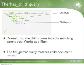 The ‘has_child’ query
      curl -XPOST 'localhost:9200/products/_search' -d '{   Child type
         "query" : {
           "has_child" : {
              "type" : "offer",
              "query" : {
                "term" : {
                   "size" : "m"
                                                            Child query
                }
              }
           }
         }
      }'




     • Doesn’tdoc. Works as a ﬁlter. into the matching
       parent
               map the child scores



     • The has_parent query matches child document
       instead.

Tuesday, November 6, 12
 