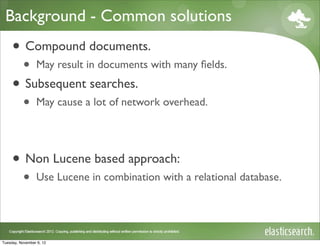 Background - Common solutions
     • Compound documents.
           •     May result in documents with many ﬁelds.

     • Subsequent searches.
           •     May cause a lot of network overhead.




     • Non Lucene based approach:
           •     Use Lucene in combination with a relational database.




Tuesday, November 6, 12
 