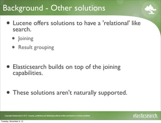 Background - Other solutions
     • Lucene offers solutions to have a 'relational' like
       search.
           •     Joining
           •     Result grouping


     • Elasticsearch builds on top of the joining
       capabilities.


     • These solutions aren't naturally supported.

Tuesday, November 6, 12
 