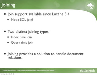 Joining
     • Join support available since Lucene 3.4
           •     Not a SQL join!


     • Two distinct joining types:
           •     Index time join
           •     Query time join


     • Joining provides a solution to handle document
       relations.


Tuesday, November 6, 12
 