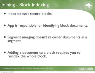 Joining - Block indexing
     • Index doesn't record blocks.
     • App is responsible for identifying block documents.
     • Segment merging doesn’t re-order documents in a
       segment.


     • Adding athe whole block.block requires you to
       reindex
                document to a



Tuesday, November 6, 12
 