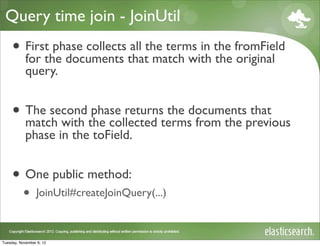 Query time join - JoinUtil
     • Firstthe documents thatthe terms in the fromField
       for
              phase collects all
                                 match with the original
            query.


     • The second the collected termsdocumentsprevious
       match with
                   phase returns the
                                      from the
                                               that
            phase in the toField.


     • One public method:
           •     JoinUtil#createJoinQuery(...)



Tuesday, November 6, 12
 