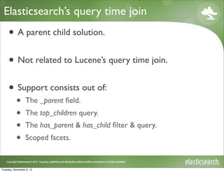 Elasticsearch’s query time join
     • A parent child solution.
     • Not related to Lucene’s query time join.
     • Support consists out of:
           •     The _parent ﬁeld.
           •     The top_children query.
           •     The has_parent & has_child ﬁlter & query.
           •     Scoped facets.


Tuesday, November 6, 12
 