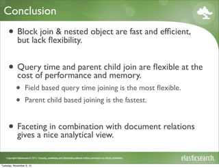 Conclusion
     • Block join & nested object are fast and efﬁcient,
       but lack ﬂexibility.


     • Query time and parent child join are ﬂexible at the
       cost of performance and memory.
           •     Field based query time joining is the most ﬂexible.
           •     Parent child based joining is the fastest.


     • Faceting in combination with document relations
       gives a nice analytical view.


Tuesday, November 6, 12
 