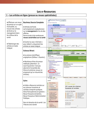 Les e-Resources
1 – Les articles en ligne (presse ou revues spécialisées)


  Effectuer une revue    Business Source Complete
de presse sur un sujet
d’actualité, ou            Articles de fonds
trouver des articles     (principalement anglophones)
de fond sur le           sur le management et la vie des
management dans          affaires.
les milieux de la        Donne accès à de nombreuses
santé                    revues sectorielles sur la santé

                           Cocher la case « full text »
  Télécharger des        pour obtenir uniquement les
articles en texte        articles en texte intégral
intégral
                         Science Direct

                           La presse scientifique
                         anglophone (Editeur : Elsevier).

                            Nombreux titres de presse
                         médicale (attention : le
                         Learning Center n’est pas
                         abonné à l’ensemble des
                         titres et certaines revues ne
                         proposent qu’un résumé des
                         articles)


                         Cairn

                            Cette e-Resource centrée sur
                         les sciences humaines et
                         sociales comporte quelques
                         titres francophones en gestion :
                         Revue Française de Gestion,
                         Revue Française d’Administration
                         Publique.

                         Dans le domaine de la santé : Les
                         Tribunes de la Santé
 