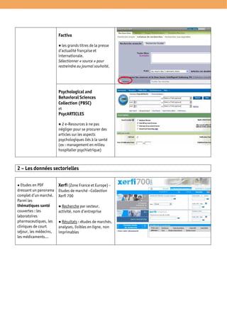 Factiva

                          les grands titres de la presse
                        d’actualité française et
                        internationale.
                        Sélectionner « source » pour
                        restreindre au journal souhaité,




                        Psychological and
                        Behavioral Sciences
                        Collection (PBSC)
                        et
                        PsycARTICLES

                          2 e-Resources à ne pas
                        négliger pour se procurer des
                        articles sur les aspects
                        psychologiques liés à la santé
                        (ex : management en milieu
                        hospitalier psychiatrique)



2 – Les données sectorielles


  Etudes en PDF         Xerfi (Zone France et Europe) -
dressant un panorama    Etudes de marché –Collection
complet d’un marché.    Xerfi 700
Parmi les
thématiques santé         Recherche par secteur,
couvertes : les         activité, nom d’entreprise
laboratoires
pharmaceutiques, les      Résultats : études de marchés,
cliniques de court      analyses, lisibles en ligne, non
séjour, les médecins,   imprimables
les médicaments…
 