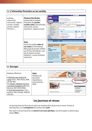 3– L’information financière sur les sociétés


  Filiales,              Thomson One Banker
actionnariat,            Coordonnées et analyses
concurrents, rapports    financières des grandes
annuels, comptes         sociétés cotées internationales,
sociaux, rapports        actionnariat, fusions-
financiers, …            acquisitions, rapports annuels




                         Orbis
                         Couvre les sociétés cotées et
                         non cotées à l’international.
                         Même type de données chiffrées
                         que Thomson One Banker, mais
                         pas de rapports annuels.
                         (attention : 4 accès simultanés
                         seulement)




4– Ouvrages

Quelques références :                Chloé
                                     Catalogue des
  Marketing des produits de          documents
santé/ Serre , Marie-Paule, 2008     disponibles au
(VI 283 SER)                         Learning Center
  L'hôpital : obligation de soins,   ESSEC
contraintes budgétaires/Bonnici,
Bernard, 2007 (VII 83 BON)
  Droit pharmaceutique / Leca ,
Antoine, Viala, Georges, 2008 (VI
283 LEC)


                                       Les journaux et revues
  Le Learning Center de l’Essec donne accès à de nombreux titres de journaux et revues, français et
  internationaux, sur le management et le secteur de la santé.
  Pour savoir si le Learning Center est abonné à une revue spécifique, sous forme papier ou électronique,
  utiliser TDNet.
 